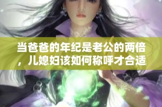 当爸爸的年纪是老公的两倍，儿媳妇该如何称呼才合适呢