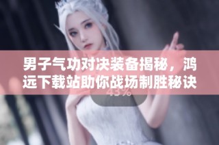 男子气功对决装备揭秘，鸿远下载站助你战场制胜秘诀