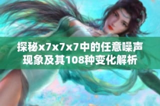 探秘x7x7x7中的任意噪声现象及其108种变化解析
