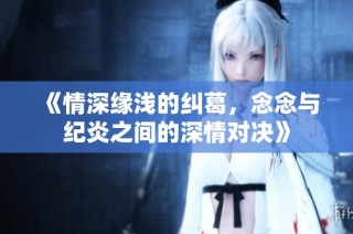 《情深缘浅的纠葛，念念与纪炎之间的深情对决》
