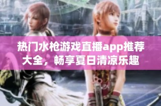 热门水枪游戏直播app推荐大全，畅享夏日清凉乐趣