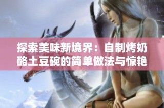 探索美味新境界：自制烤奶酪土豆碗的简单做法与惊艳味道
