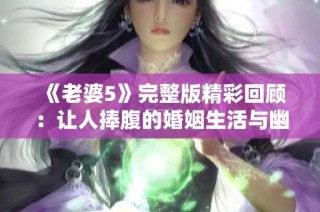 《老婆5》完整版精彩回顾：让人捧腹的婚姻生活与幽默故事