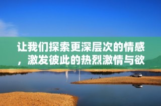 让我们探索更深层次的情感，激发彼此的热烈激情与欲望