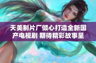 天美制片厂倾心打造全新国产电视剧 期待精彩故事呈现