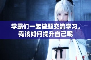 学霸们一起做题交流学习，我该如何提升自己呢