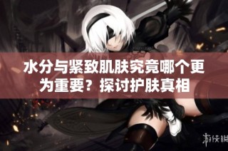 水分与紧致肌肤究竟哪个更为重要？探讨护肤真相
