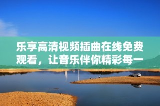 乐享高清视频插曲在线免费观看，让音乐伴你精彩每一天