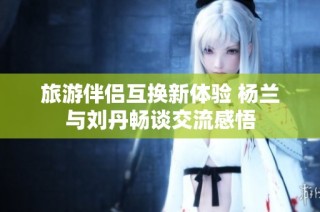 旅游伴侣互换新体验 杨兰与刘丹畅谈交流感悟