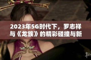 2023年5G时代下，罗志祥与《龙族》的精彩碰撞与新机遇