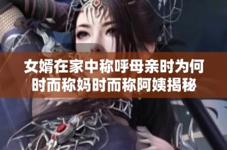女婿在家中称呼母亲时为何时而称妈时而称阿姨揭秘