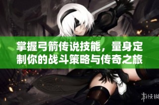 掌握弓箭传说技能，量身定制你的战斗策略与传奇之旅