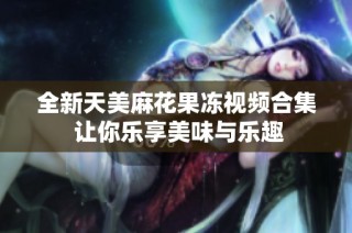 全新天美麻花果冻视频合集 让你乐享美味与乐趣
