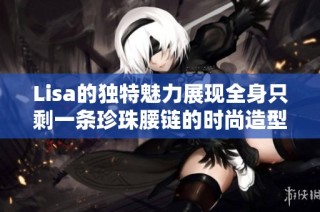 Lisa的独特魅力展现全身只剩一条珍珠腰链的时尚造型