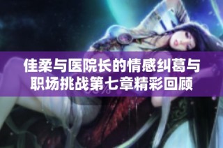 佳柔与医院长的情感纠葛与职场挑战第七章精彩回顾