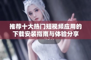 推荐十大热门短视频应用的下载安装指南与体验分享