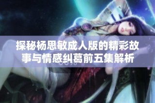 探秘杨思敏成人版的精彩故事与情感纠葛前五集解析