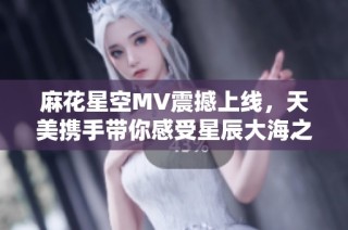 麻花星空MV震撼上线，天美携手带你感受星辰大海之美