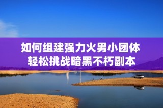 如何组建强力火男小团体 轻松挑战暗黑不朽副本