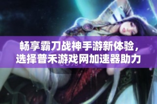 畅享霸刀战神手游新体验，选择普禾游戏网加速器助力游戏畅通无阻