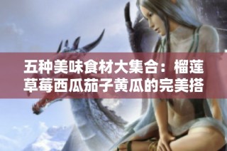 五种美味食材大集合：榴莲草莓西瓜茄子黄瓜的完美搭配
