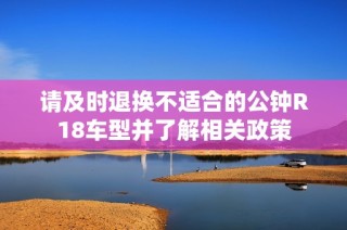 请及时退换不适合的公钟R18车型并了解相关政策