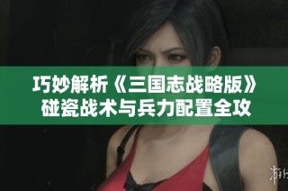 巧妙解析《三国志战略版》 碰瓷战术与兵力配置全攻略