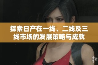探索日产在一线、二线及三线市场的发展策略与成就