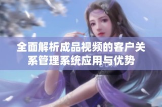 全面解析成品视频的客户关系管理系统应用与优势