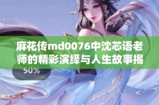 麻花传md0076中沈芯语老师的精彩演绎与人生故事揭秘
