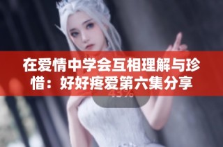 在爱情中学会互相理解与珍惜：好好疼爱第六集分享