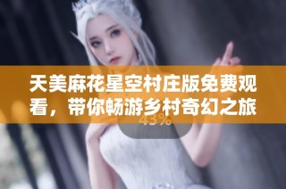 天美麻花星空村庄版免费观看，带你畅游乡村奇幻之旅
