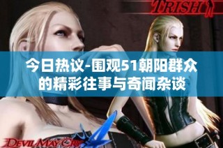 今日热议-围观51朝阳群众的精彩往事与奇闻杂谈