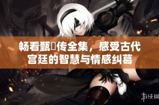 畅看甄嬛传全集，感受古代宫廷的智慧与情感纠葛