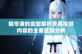 精华液的类型解析及其视频内容的主要区别分析