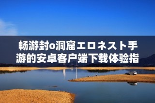 畅游封o洞窟エロネスト手游的安卓客户端下载体验指南