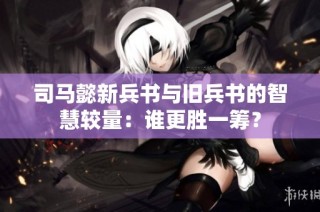 司马懿新兵书与旧兵书的智慧较量：谁更胜一筹？