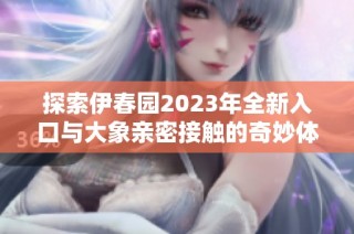 探索伊春园2023年全新入口与大象亲密接触的奇妙体验