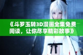 《斗罗玉转3D漫画全集免费阅读，让你尽享精彩故事》