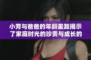 小芳与爸爸的年龄差距揭示了家庭时光的珍贵与成长的意义
