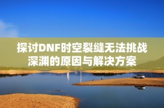 探讨DNF时空裂缝无法挑战深渊的原因与解决方案