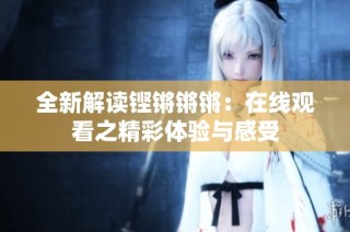 全新解读铿锵锵锵：在线观看之精彩体验与感受