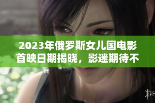 2023年俄罗斯女儿国电影首映日期揭晓，影迷期待不断