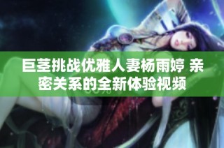 巨茎挑战优雅人妻杨雨婷 亲密关系的全新体验视频