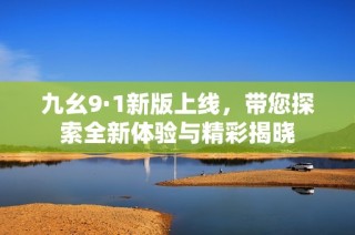 九幺9·1新版上线，带您探索全新体验与精彩揭晓
