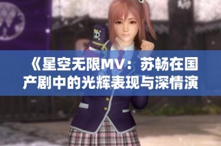 《星空无限MV：苏畅在国产剧中的光辉表现与深情演绎》