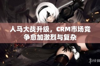 人马大战升级，CRM市场竞争愈加激烈与复杂