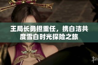 王局长勇担重任，携白洁共度雪白时光探险之旅