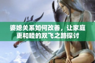 婆媳关系如何改善，让家庭更和睦的双飞之路探讨