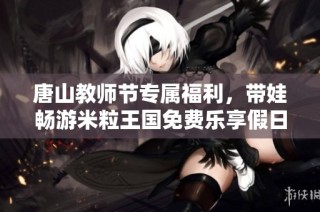 唐山教师节专属福利，带娃畅游米粒王国免费乐享假日
